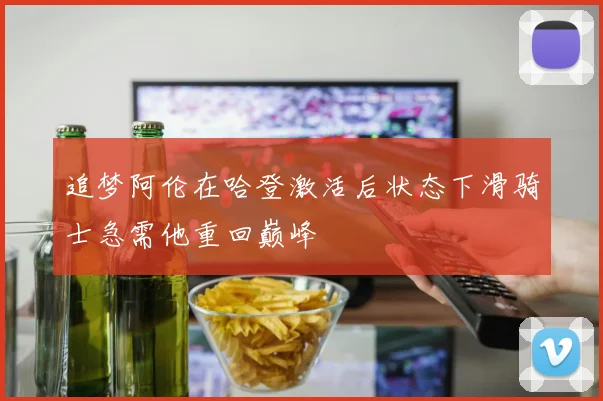 追梦阿伦在哈登激活后状态下滑骑士急需他重回巅峰