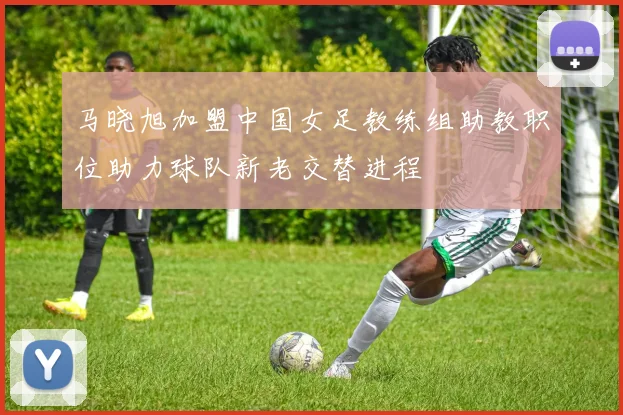 马晓旭加盟中国女足教练组助教职位助力球队新老交替进程