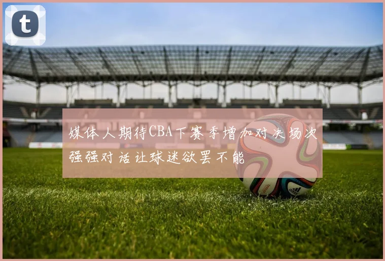 媒体人期待CBA下赛季增加对决场次强强对话让球迷欲罢不能