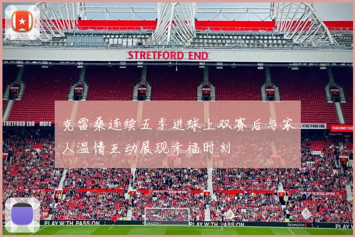 克雷桑连续五季进球上双赛后与家人温情互动展现幸福时刻