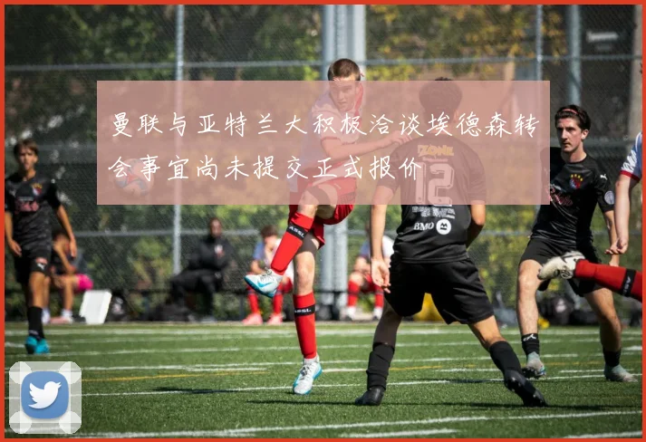 曼联与亚特兰大积极洽谈埃德森转会事宜尚未提交正式报价