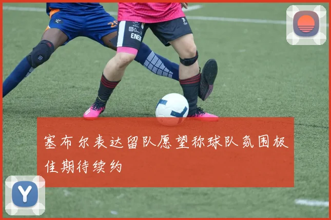 塞布尔表达留队愿望称球队氛围极佳期待续约