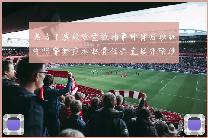 老马丁质疑哈登被捕事件背后动机呼吁警察应承担责任并直接开除涉事人员