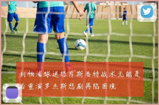 利物浦球迷怒斥斯洛特战术无能是否重演罗杰斯悲剧再陷困境