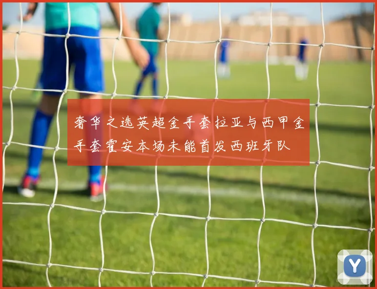 奢华之选英超金手套拉亚与西甲金手套霍安本场未能首发西班牙队