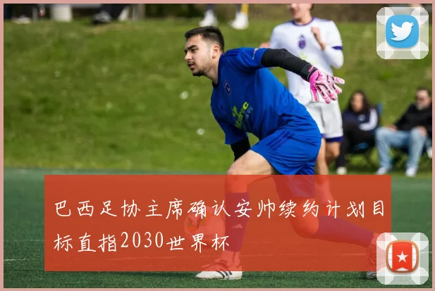 巴西足协主席确认安帅续约计划目标直指2030世界杯