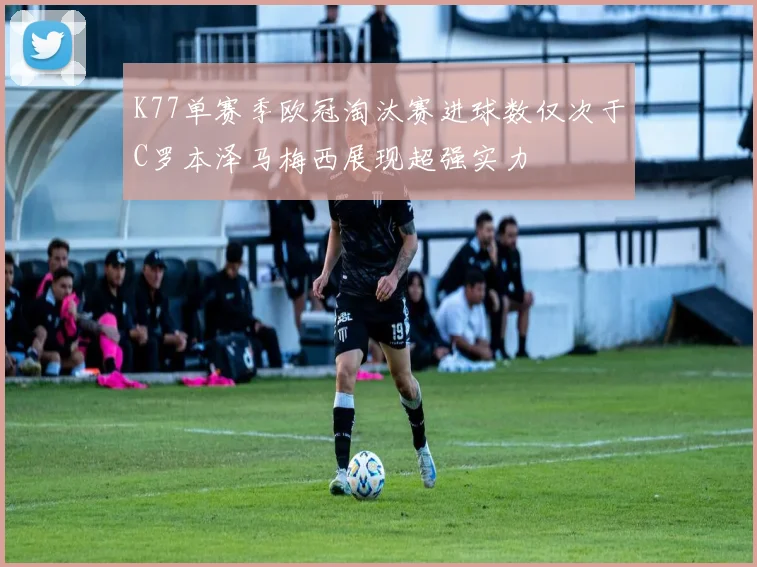 K77单赛季欧冠淘汰赛进球数仅次于C罗本泽马梅西展现超强实力