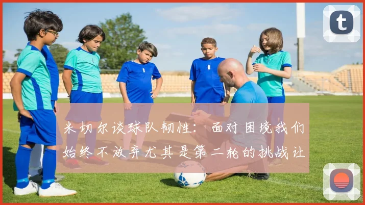 米切尔谈球队韧性：面对困境我们始终不放弃尤其是第二轮的挑战让人印象深刻