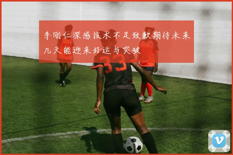 李刚仁深感技术不足致歉期待未来几天能迎来好运与突破