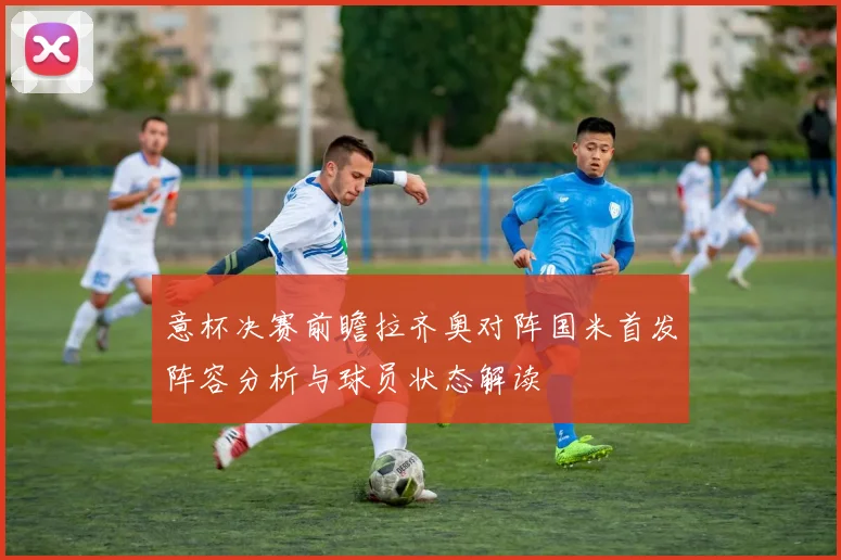 意杯决赛前瞻拉齐奥对阵国米首发阵容分析与球员状态解读