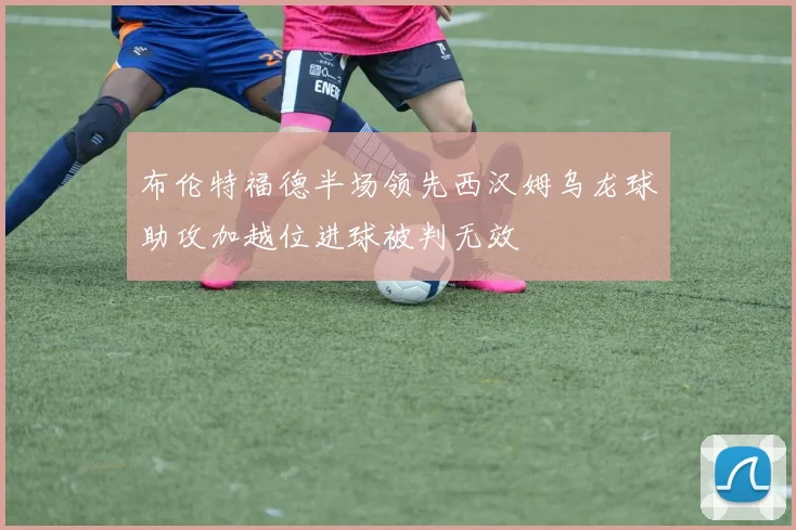 布伦特福德半场领先西汉姆乌龙球助攻加越位进球被判无效
