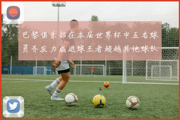 巴黎俱乐部在本届世界杯中五名球员齐发力成进球王者超越其他球队