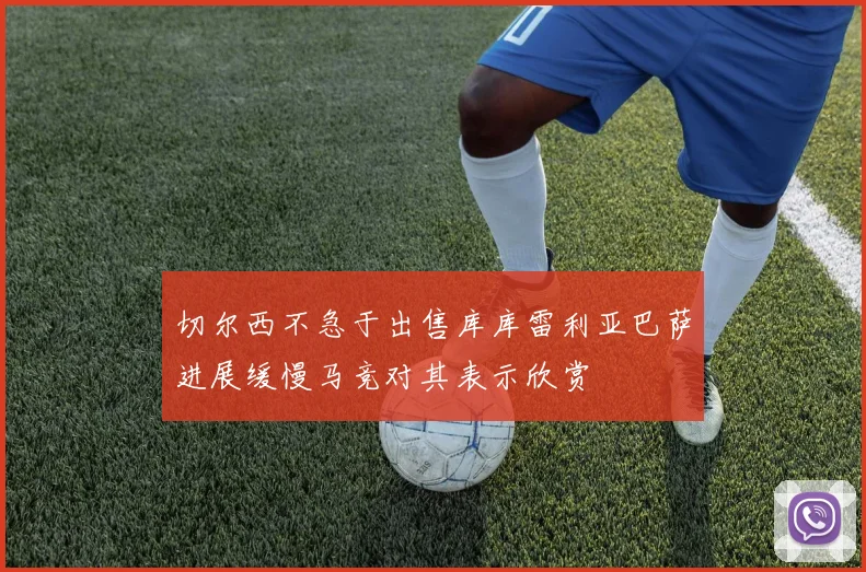 切尔西不急于出售库库雷利亚巴萨进展缓慢马竞对其表示欣赏