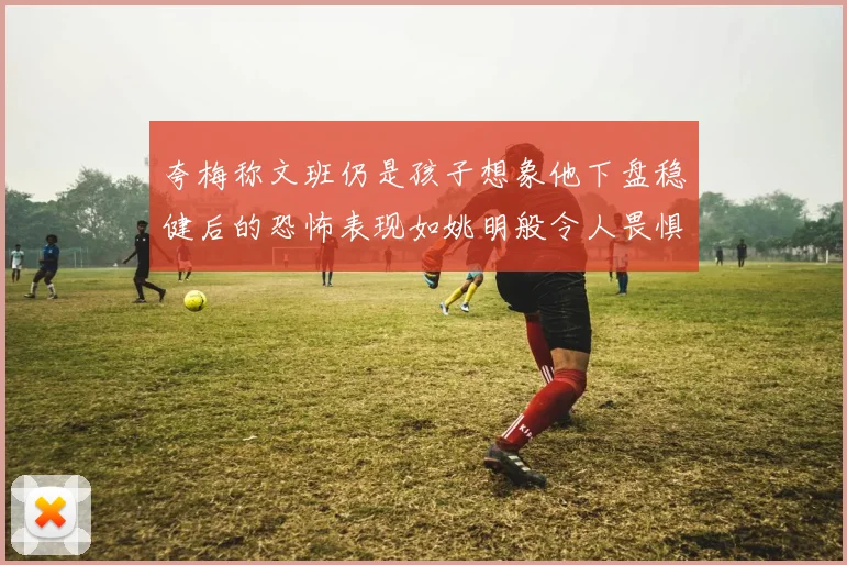夸梅称文班仍是孩子想象他下盘稳健后的恐怖表现如姚明般令人畏惧